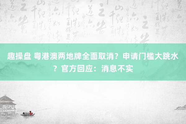 趣操盘 粤港澳两地牌全面取消？申请门槛大跳水？官方回应：消息不实