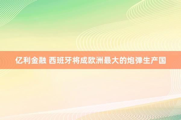 亿利金融 西班牙将成欧洲最大的炮弹生产国