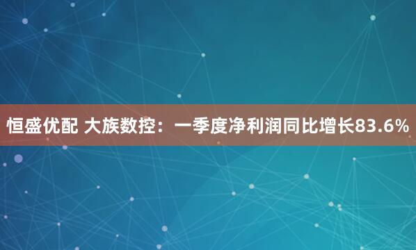 恒盛优配 大族数控：一季度净利润同比增长83.6%