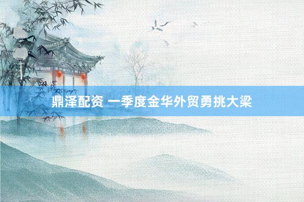 鼎泽配资 一季度金华外贸勇挑大梁