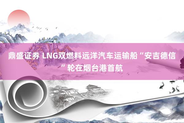 鼎盛证券 LNG双燃料远洋汽车运输船“安吉德信”轮在烟台港首航