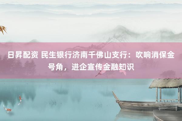 日昇配资 民生银行济南千佛山支行：吹响消保金号角，进企宣传金融知识