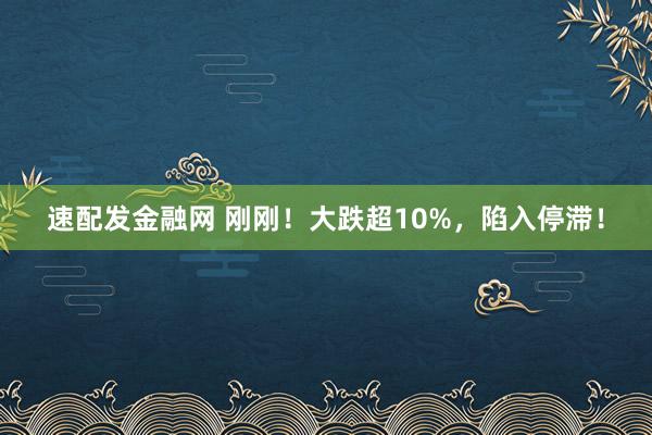 速配发金融网 刚刚！大跌超10%，陷入停滞！
