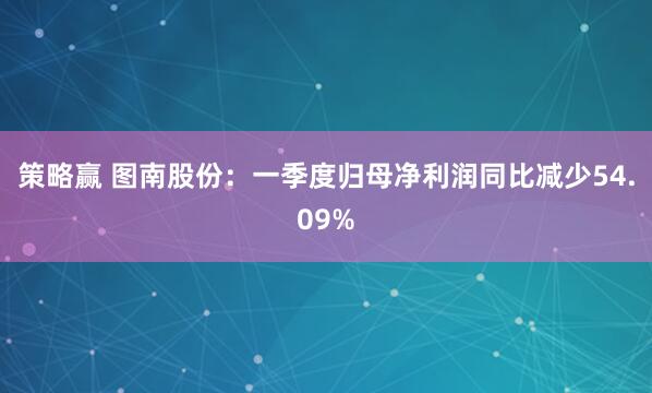 策略赢 图南股份：一季度归母净利润同比减少54.09%