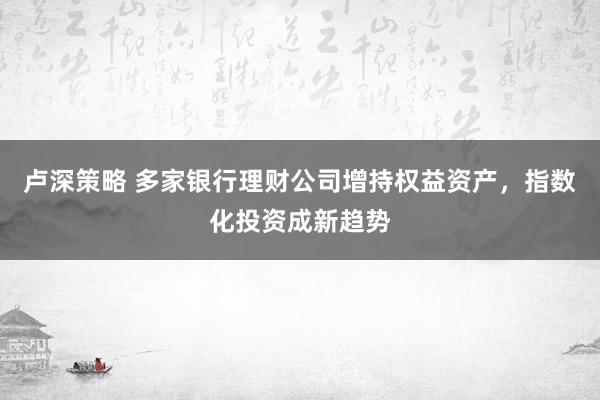 卢深策略 多家银行理财公司增持权益资产，指数化投资成新趋势