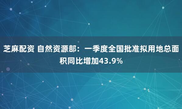 芝麻配资 自然资源部：一季度全国批准拟用地总面积同比增加43.9%
