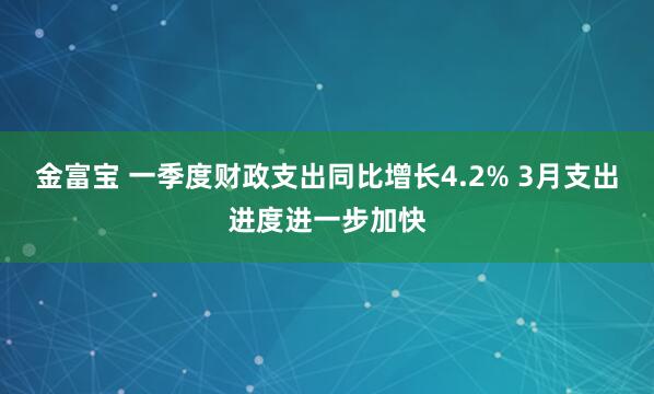金富宝 一季度财政支出同比增长4.2% 3月支出进度进一步加快