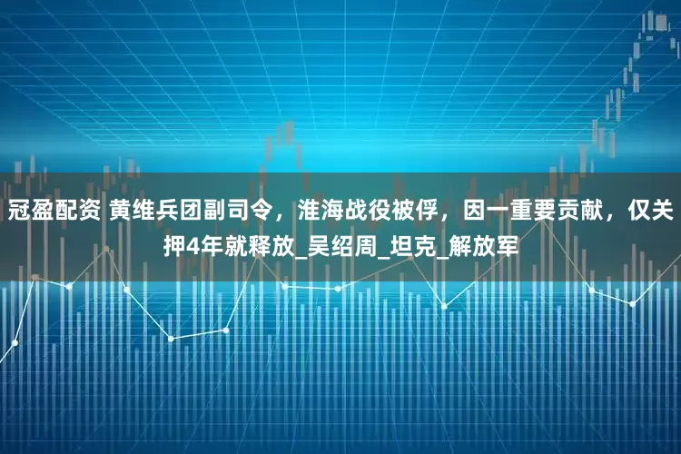 冠盈配资 黄维兵团副司令，淮海战役被俘，因一重要贡献，仅关押4年就释放_吴绍周_坦克_解放军