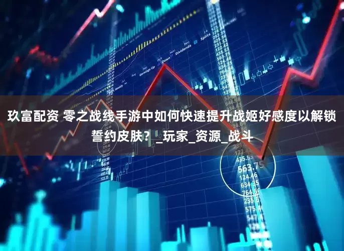 玖富配资 零之战线手游中如何快速提升战姬好感度以解锁誓约皮肤？_玩家_资源_战斗