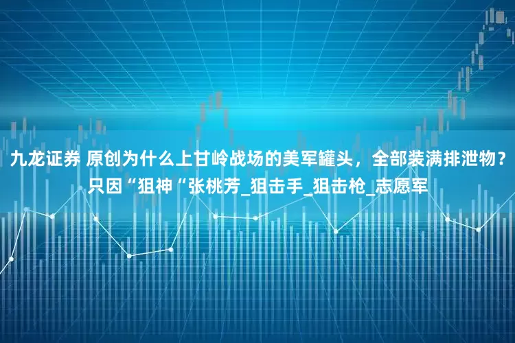 九龙证券 原创为什么上甘岭战场的美军罐头，全部装满排泄物？只因“狙神“张桃芳_狙击手_狙击枪_志愿军