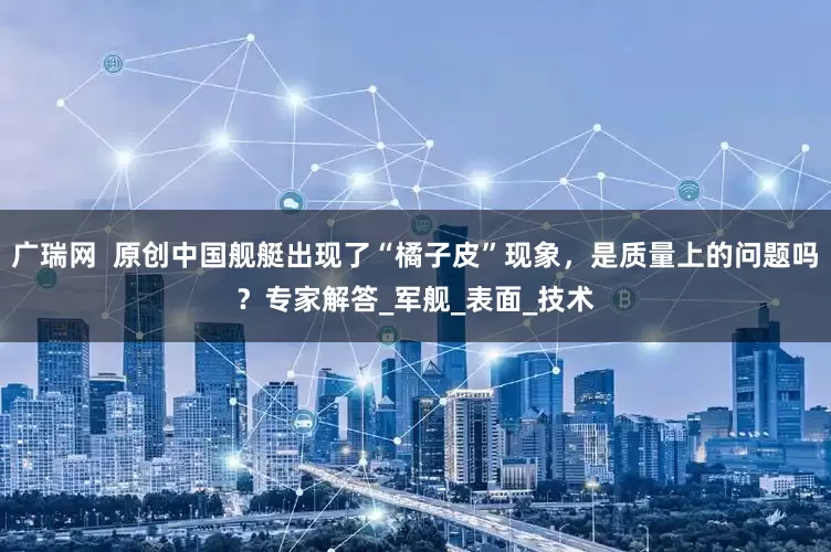 广瑞网  原创中国舰艇出现了“橘子皮”现象，是质量上的问题吗？专家解答_军舰_表面_技术