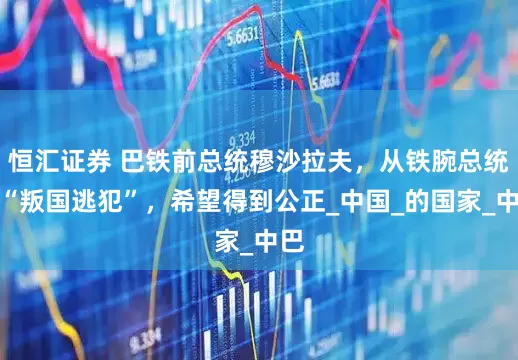 恒汇证券 巴铁前总统穆沙拉夫，从铁腕总统到“叛国逃犯”，希望得到公正_中国_的国家_中巴