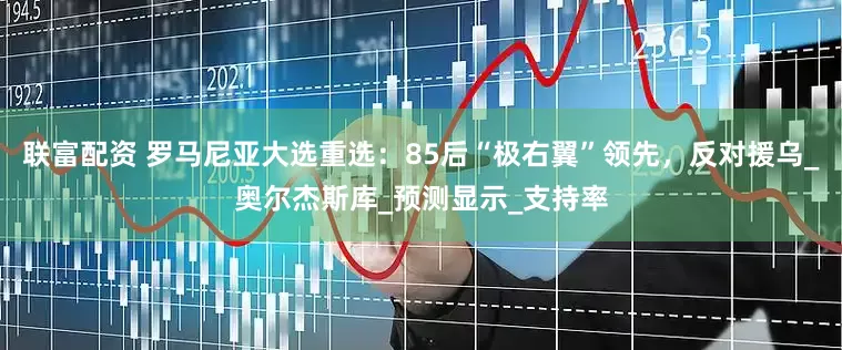 联富配资 罗马尼亚大选重选：85后“极右翼”领先，反对援乌_奥尔杰斯库_预测显示_支持率