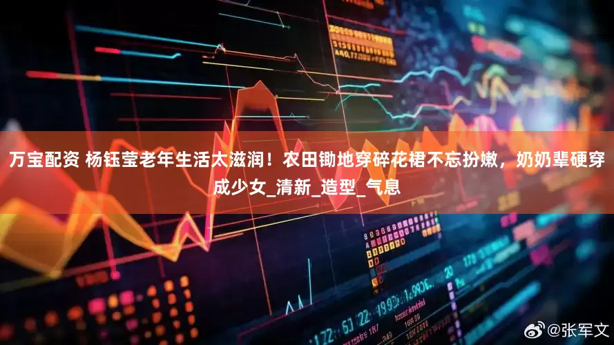 万宝配资 杨钰莹老年生活太滋润！农田锄地穿碎花裙不忘扮嫩，奶奶辈硬穿成少女_清新_造型_气息
