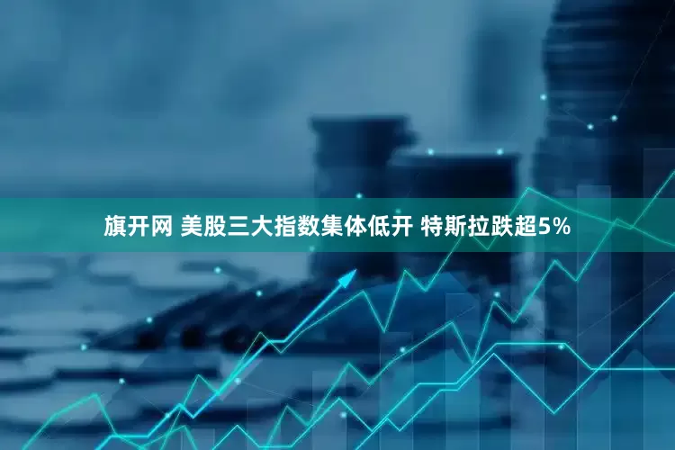 旗开网 美股三大指数集体低开 特斯拉跌超5%