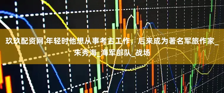 玖玖配资网 年轻时他想从事考古工作，后来成为著名军旅作家_朱秀海_海军部队_战场