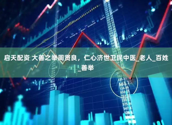 启天配资 大善之举周贤良，仁心济世卫民中医_老人_百姓_善举