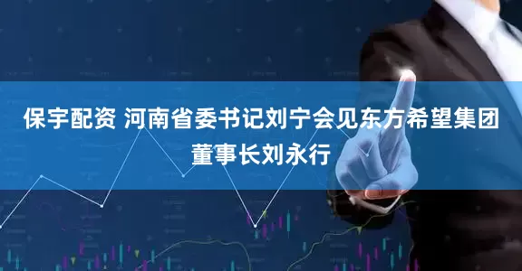 保宇配资 河南省委书记刘宁会见东方希望集团董事长刘永行
