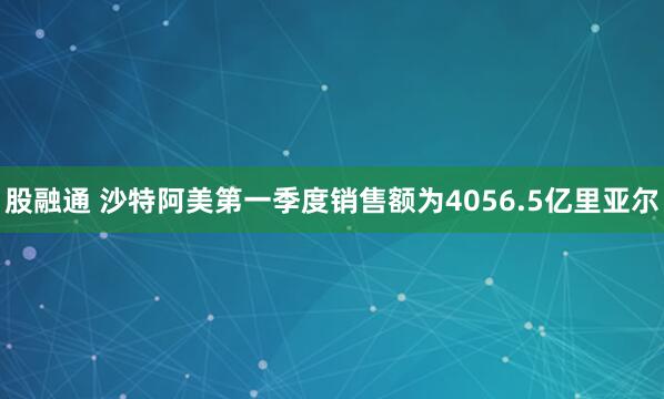 股融通 沙特阿美第一季度销售额为4056.5亿里亚尔