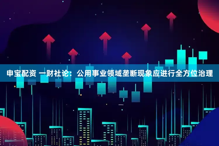 申宝配资 一财社论：公用事业领域垄断现象应进行全方位治理