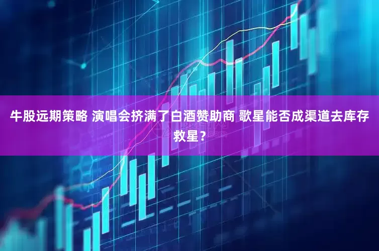 牛股远期策略 演唱会挤满了白酒赞助商 歌星能否成渠道去库存救星？