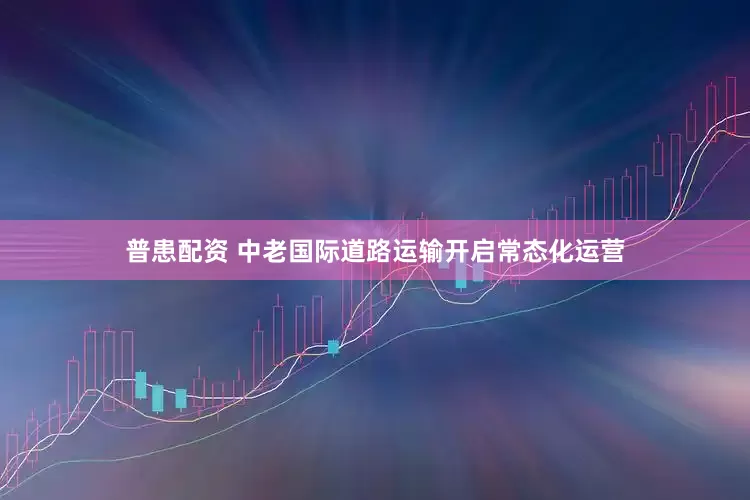 普患配资 中老国际道路运输开启常态化运营