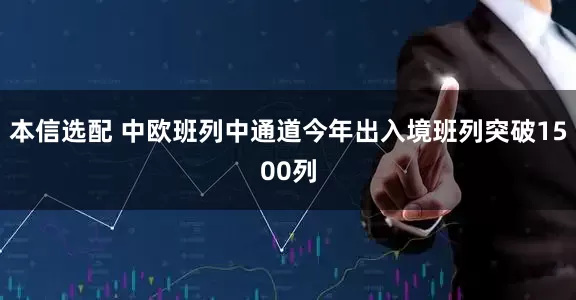 本信选配 中欧班列中通道今年出入境班列突破1500列