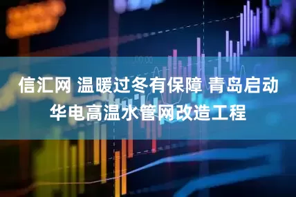信汇网 温暖过冬有保障 青岛启动华电高温水管网改造工程