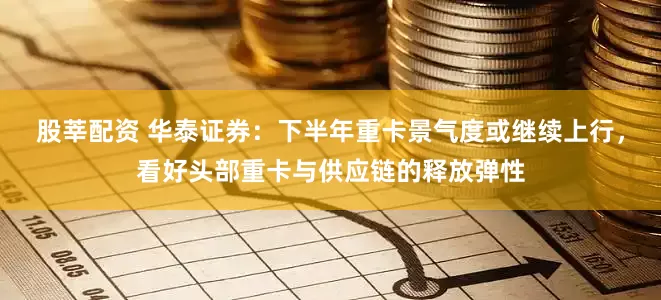 股莘配资 华泰证券：下半年重卡景气度或继续上行，看好头部重卡与供应链的释放弹性