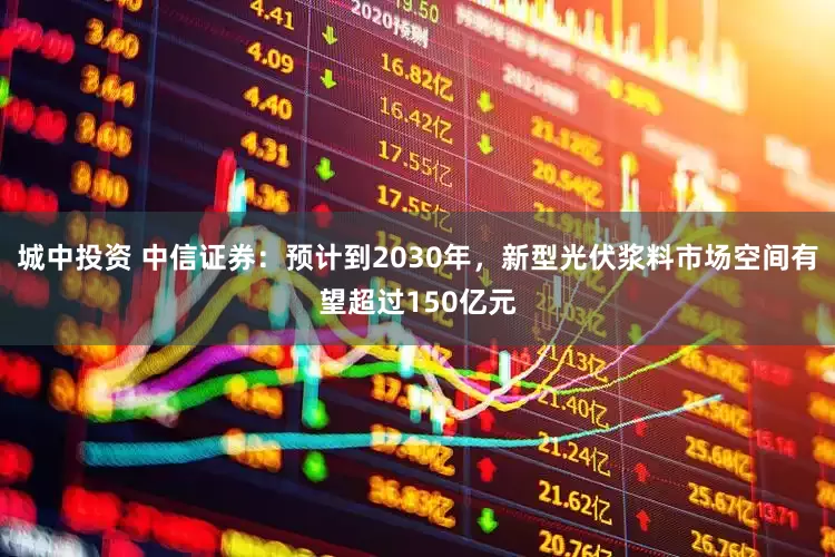 城中投资 中信证券：预计到2030年，新型光伏浆料市场空间有望超过150亿元