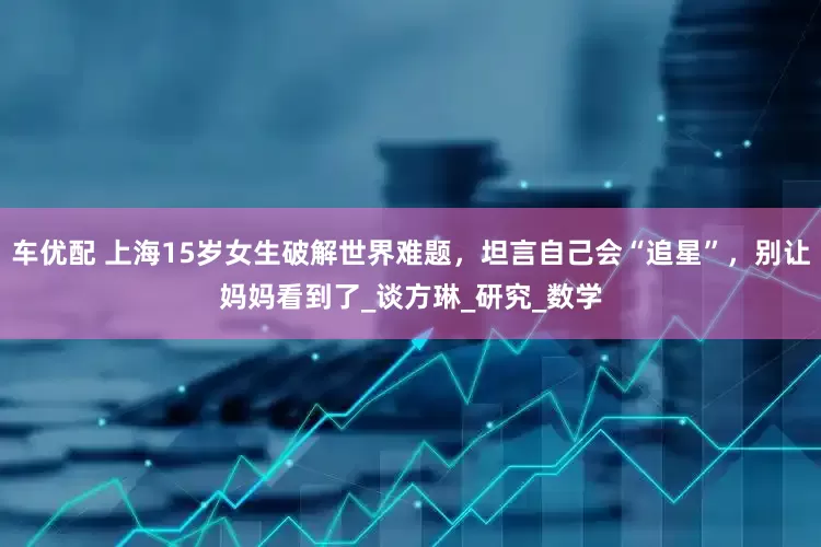 车优配 上海15岁女生破解世界难题，坦言自己会“追星”，别让妈妈看到了_谈方琳_研究_数学