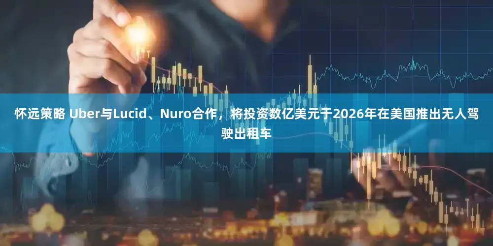 怀远策略 Uber与Lucid、Nuro合作，将投资数亿美元于2026年在美国推出无人驾驶出租车