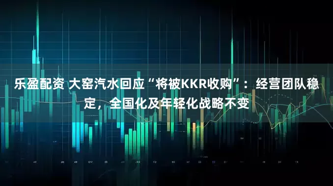 乐盈配资 大窑汽水回应“将被KKR收购”：经营团队稳定，全国化及年轻化战略不变