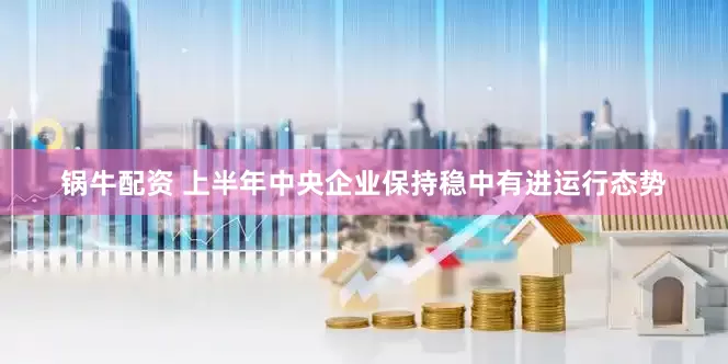 锅牛配资 上半年中央企业保持稳中有进运行态势