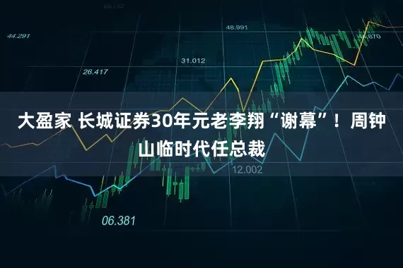 大盈家 长城证券30年元老李翔“谢幕”！周钟山临时代任总裁