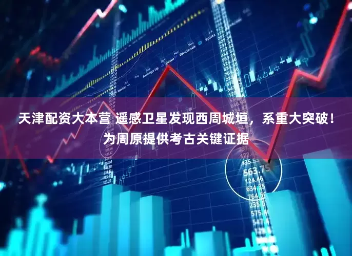 天津配资大本营 遥感卫星发现西周城垣，系重大突破！为周原提供考古关键证据