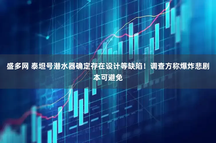 盛多网 泰坦号潜水器确定存在设计等缺陷！调查方称爆炸悲剧本可避免