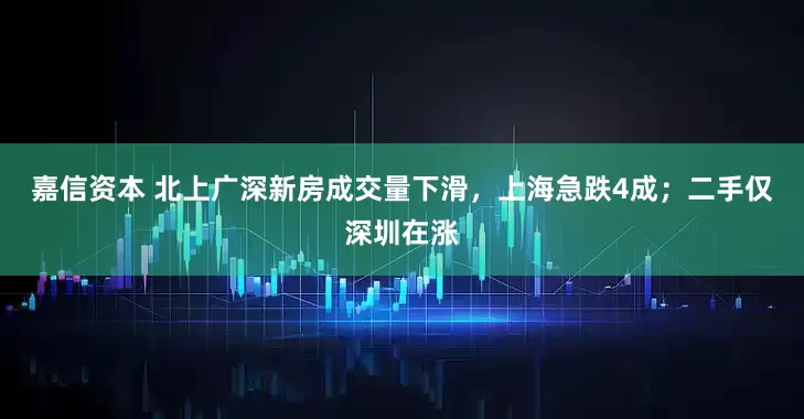 嘉信资本 北上广深新房成交量下滑，上海急跌4成；二手仅深圳在涨