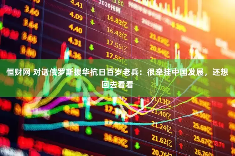 恒财网 对话俄罗斯援华抗日百岁老兵：很牵挂中国发展，还想回去看看