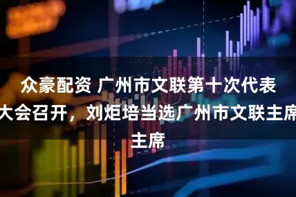 众豪配资 广州市文联第十次代表大会召开，刘炬培当选广州市文联主席