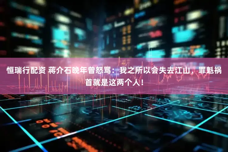 恒瑞行配资 蒋介石晚年曾怒骂：我之所以会失去江山，罪魁祸首就是这两个人！