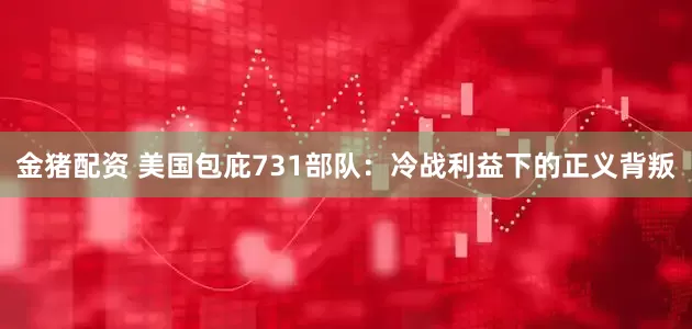 金猪配资 美国包庇731部队：冷战利益下的正义背叛