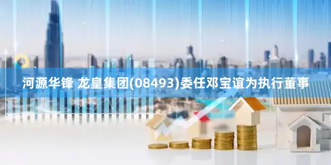 河源华锋 龙皇集团(08493)委任邓宝谊为执行董事