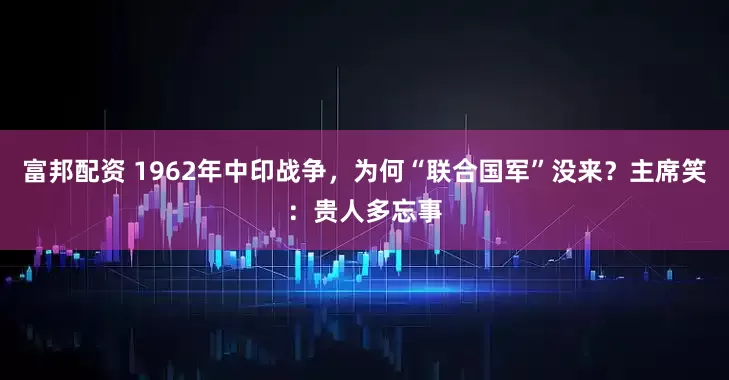 富邦配资 1962年中印战争，为何“联合国军”没来？主席笑：贵人多忘事