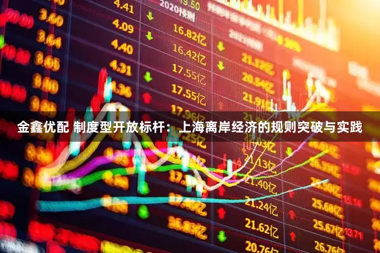 金鑫优配 制度型开放标杆：上海离岸经济的规则突破与实践
