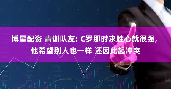 博星配资 青训队友: C罗那时求胜心就很强, 他希望别人也一样 还因此起冲突