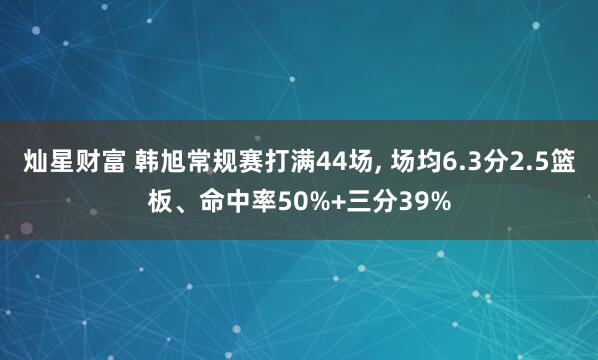 灿星财富 韩旭常规赛打满44场, 场均6.3分2.5篮板、命中率50%+三分39%